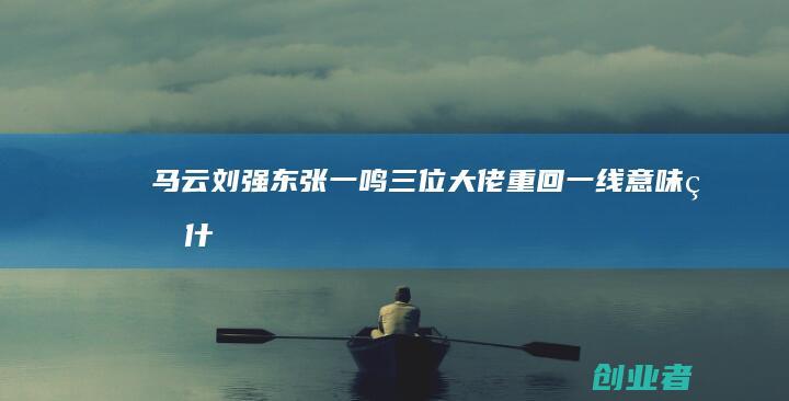 马云刘强东张一鸣三位大佬重回一线意味着什